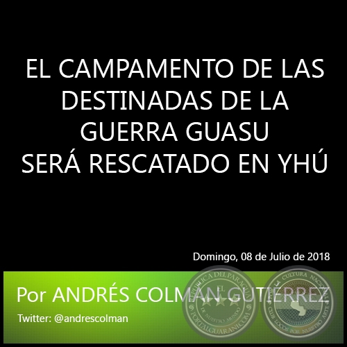 EL CAMPAMENTO DE LAS DESTINADAS DE LA GUERRA GUASU SERÁ RESCATADO EN YHÚ - Por ANDRÉS COLMÁN GUTIÉRREZ - Domingo, 08 de Julio de 2018